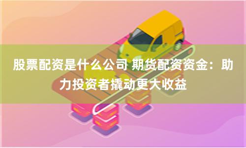 股票配资是什么公司 期货配资资金：助力投资者撬动更大收益