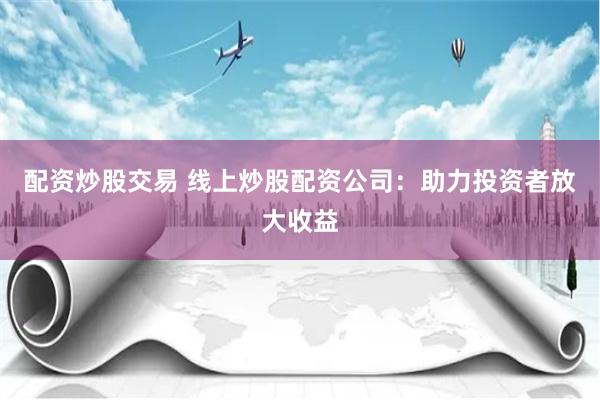 配资炒股交易 线上炒股配资公司：助力投资者放大收益