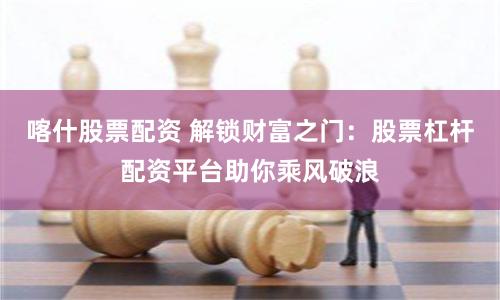 喀什股票配资 解锁财富之门：股票杠杆配资平台助你乘风破浪