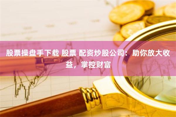股票操盘手下载 股票 配资炒股公司：助你放大收益，掌控财富