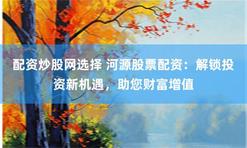 配资炒股网选择 河源股票配资：解锁投资新机遇，助您财富增值