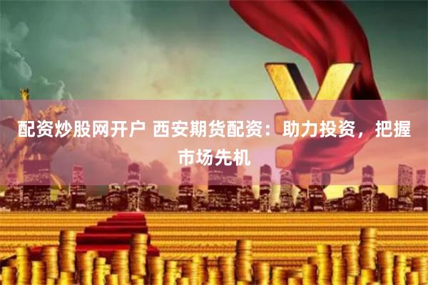 配资炒股网开户 西安期货配资：助力投资，把握市场先机