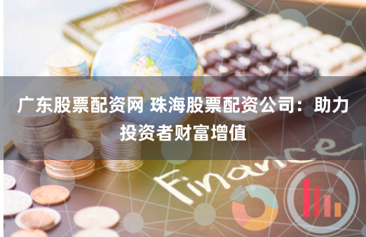 广东股票配资网 珠海股票配资公司：助力投资者财富增值