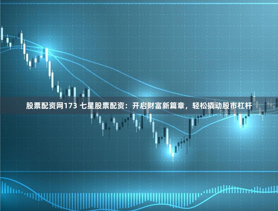 股票配资网173 七星股票配资：开启财富新篇章，轻松撬动股市杠杆