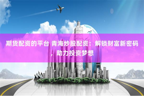 期货配资的平台 青海炒股配资：解锁财富新密码，助力投资梦想