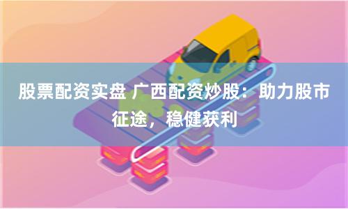 股票配资实盘 广西配资炒股：助力股市征途，稳健获利