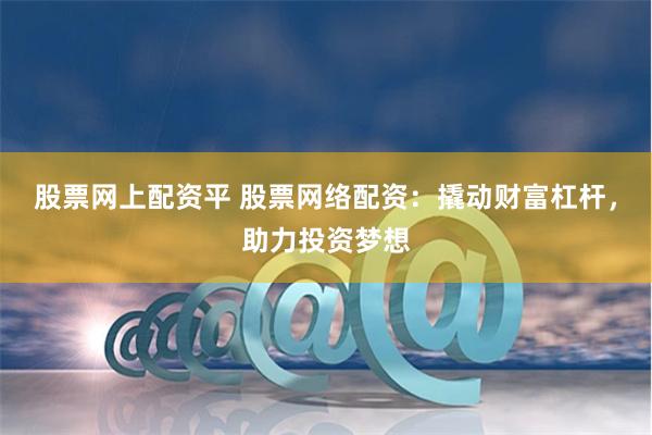 股票网上配资平 股票网络配资：撬动财富杠杆，助力投资梦想